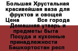 Большая Хрустальная красивейшая ваза для фруктов и овощей › Цена ­ 900 - Все города Домашняя утварь и предметы быта » Посуда и кухонные принадлежности   . Башкортостан респ.,Баймакский р-н